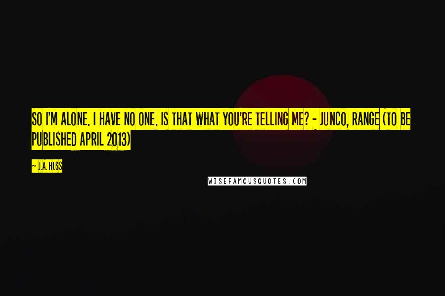 J.A. Huss Quotes: So I'm alone. I have no one. Is that what you're telling me? - Junco, Range (to be published April 2013)