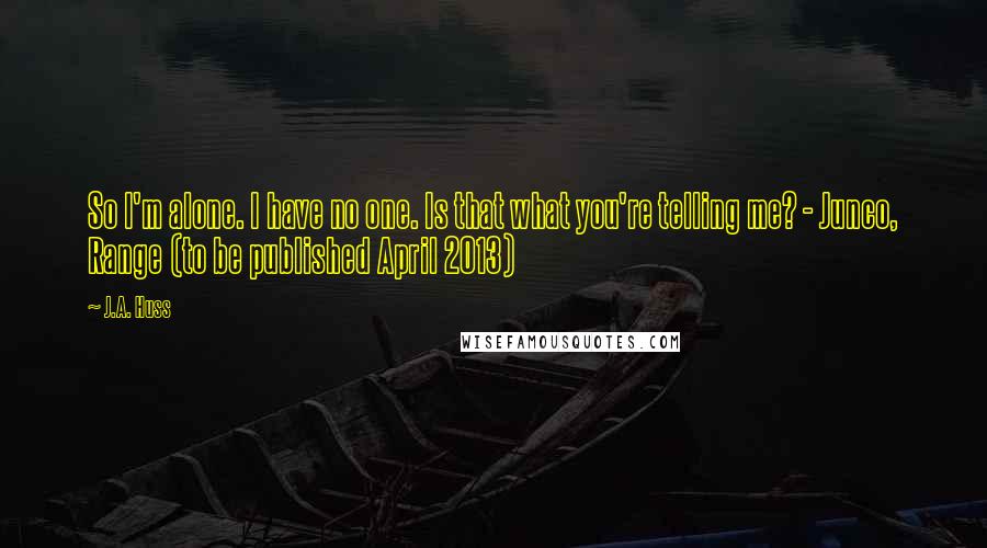 J.A. Huss Quotes: So I'm alone. I have no one. Is that what you're telling me? - Junco, Range (to be published April 2013)