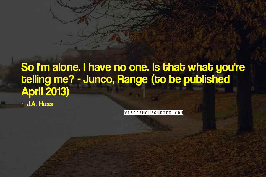 J.A. Huss Quotes: So I'm alone. I have no one. Is that what you're telling me? - Junco, Range (to be published April 2013)