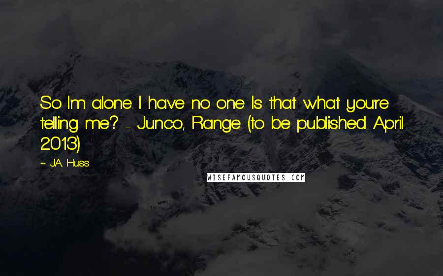 J.A. Huss Quotes: So I'm alone. I have no one. Is that what you're telling me? - Junco, Range (to be published April 2013)