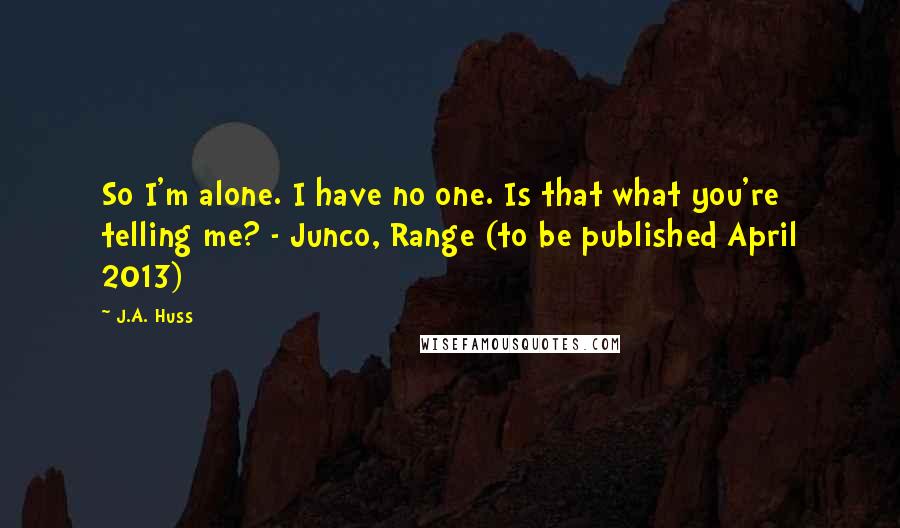 J.A. Huss Quotes: So I'm alone. I have no one. Is that what you're telling me? - Junco, Range (to be published April 2013)