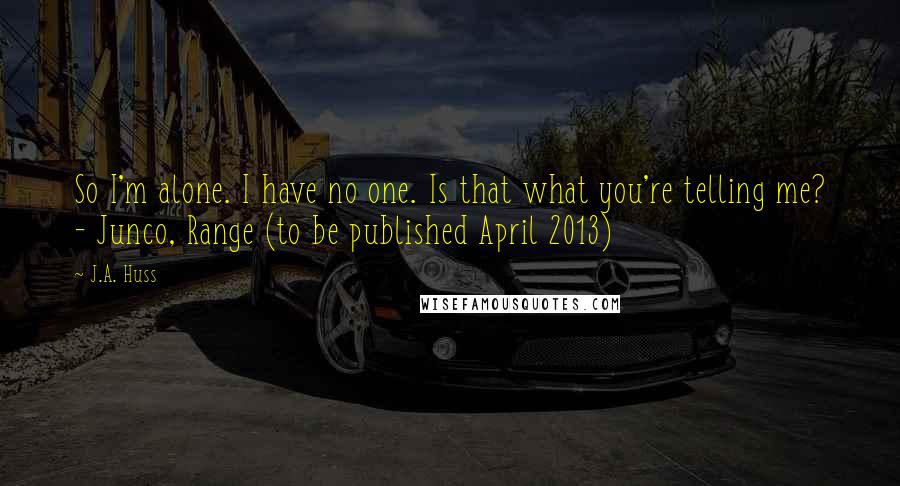 J.A. Huss Quotes: So I'm alone. I have no one. Is that what you're telling me? - Junco, Range (to be published April 2013)