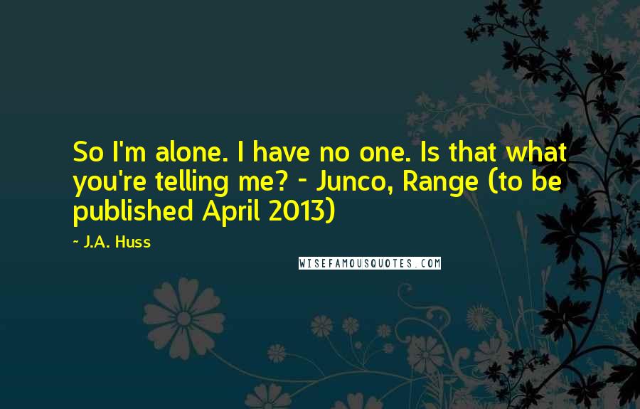 J.A. Huss Quotes: So I'm alone. I have no one. Is that what you're telling me? - Junco, Range (to be published April 2013)