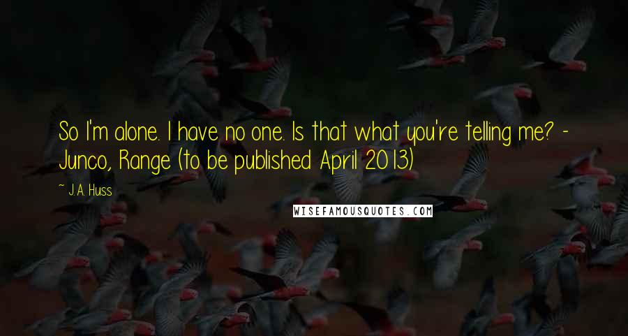J.A. Huss Quotes: So I'm alone. I have no one. Is that what you're telling me? - Junco, Range (to be published April 2013)