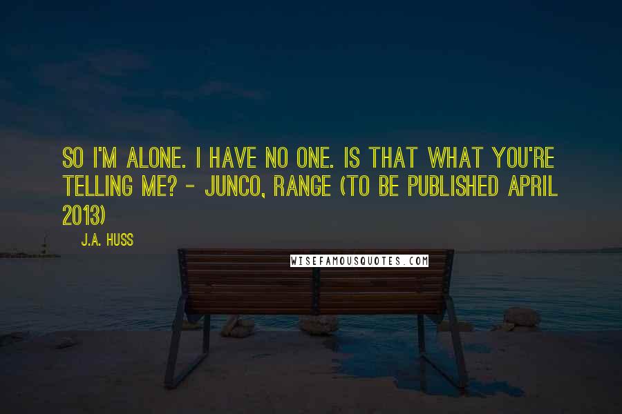 J.A. Huss Quotes: So I'm alone. I have no one. Is that what you're telling me? - Junco, Range (to be published April 2013)