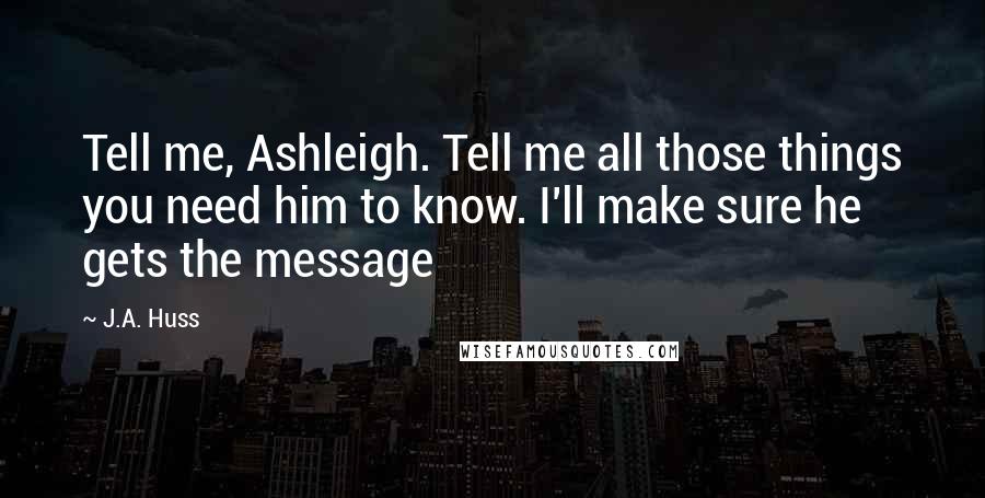 J.A. Huss Quotes: Tell me, Ashleigh. Tell me all those things you need him to know. I'll make sure he gets the message