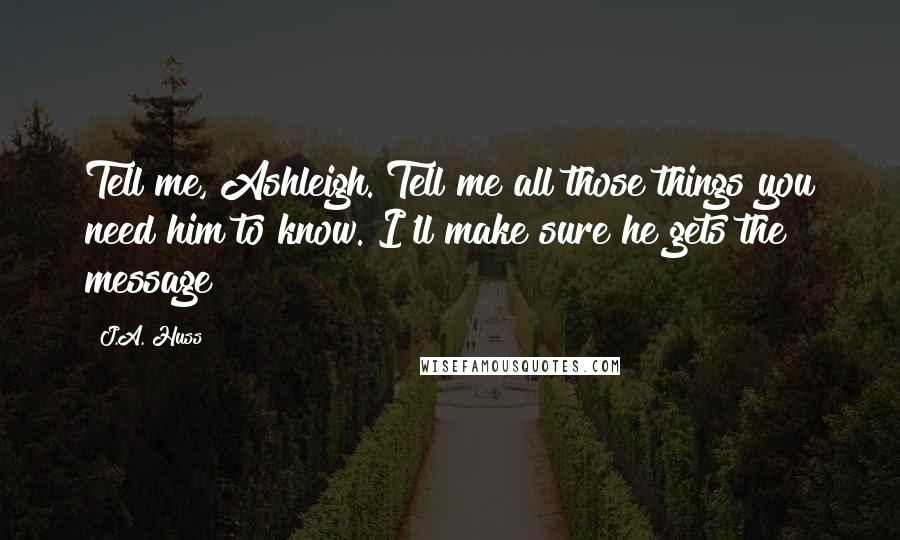 J.A. Huss Quotes: Tell me, Ashleigh. Tell me all those things you need him to know. I'll make sure he gets the message