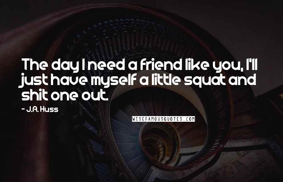 J.A. Huss Quotes: The day I need a friend like you, I'll just have myself a little squat and shit one out.