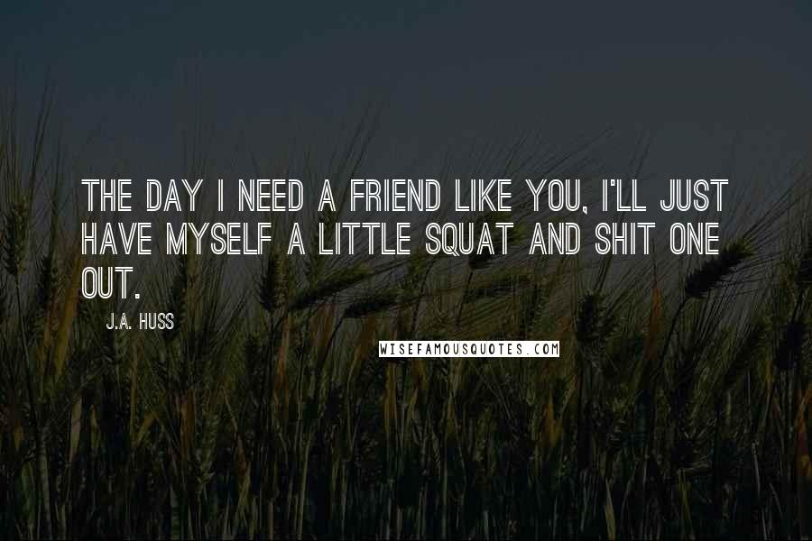 J.A. Huss Quotes: The day I need a friend like you, I'll just have myself a little squat and shit one out.