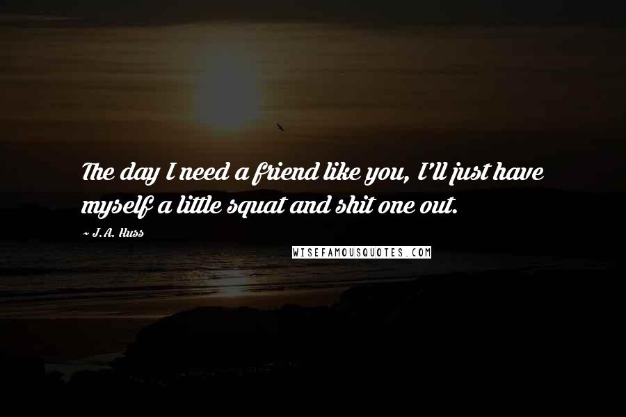 J.A. Huss Quotes: The day I need a friend like you, I'll just have myself a little squat and shit one out.