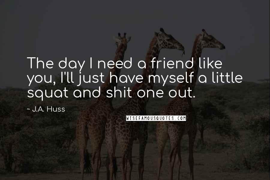 J.A. Huss Quotes: The day I need a friend like you, I'll just have myself a little squat and shit one out.