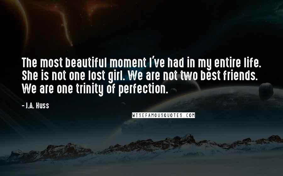 J.A. Huss Quotes: The most beautiful moment I've had in my entire life. She is not one lost girl. We are not two best friends. We are one trinity of perfection.