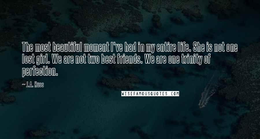 J.A. Huss Quotes: The most beautiful moment I've had in my entire life. She is not one lost girl. We are not two best friends. We are one trinity of perfection.