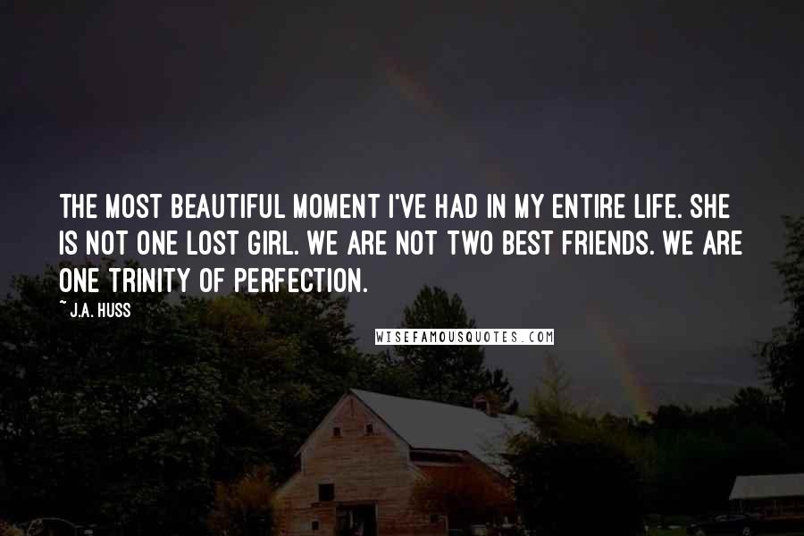 J.A. Huss Quotes: The most beautiful moment I've had in my entire life. She is not one lost girl. We are not two best friends. We are one trinity of perfection.