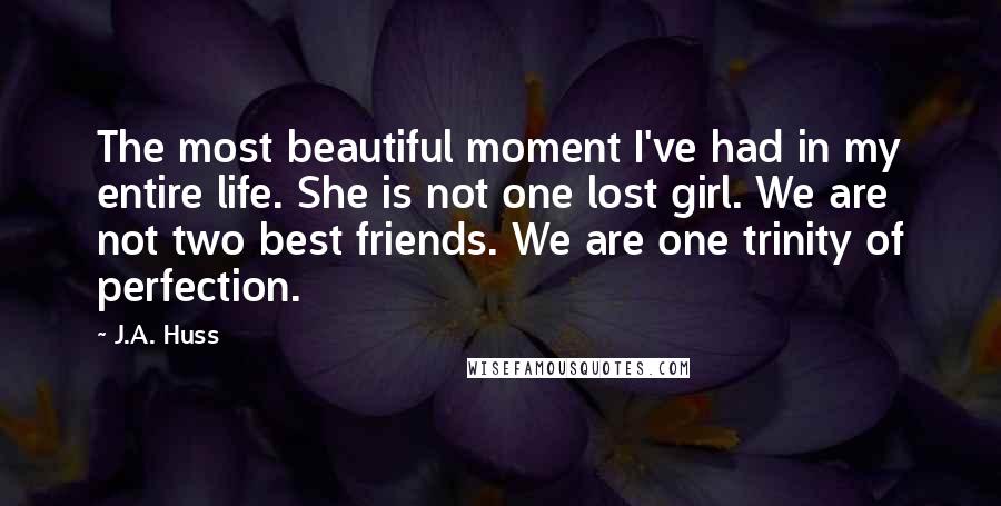 J.A. Huss Quotes: The most beautiful moment I've had in my entire life. She is not one lost girl. We are not two best friends. We are one trinity of perfection.
