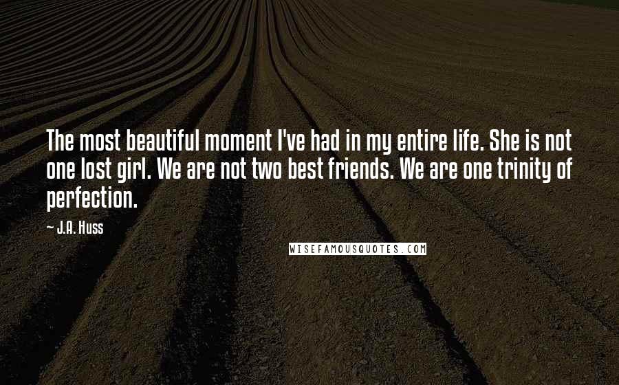 J.A. Huss Quotes: The most beautiful moment I've had in my entire life. She is not one lost girl. We are not two best friends. We are one trinity of perfection.