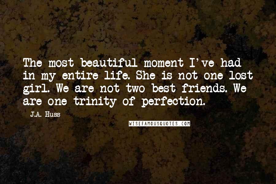 J.A. Huss Quotes: The most beautiful moment I've had in my entire life. She is not one lost girl. We are not two best friends. We are one trinity of perfection.