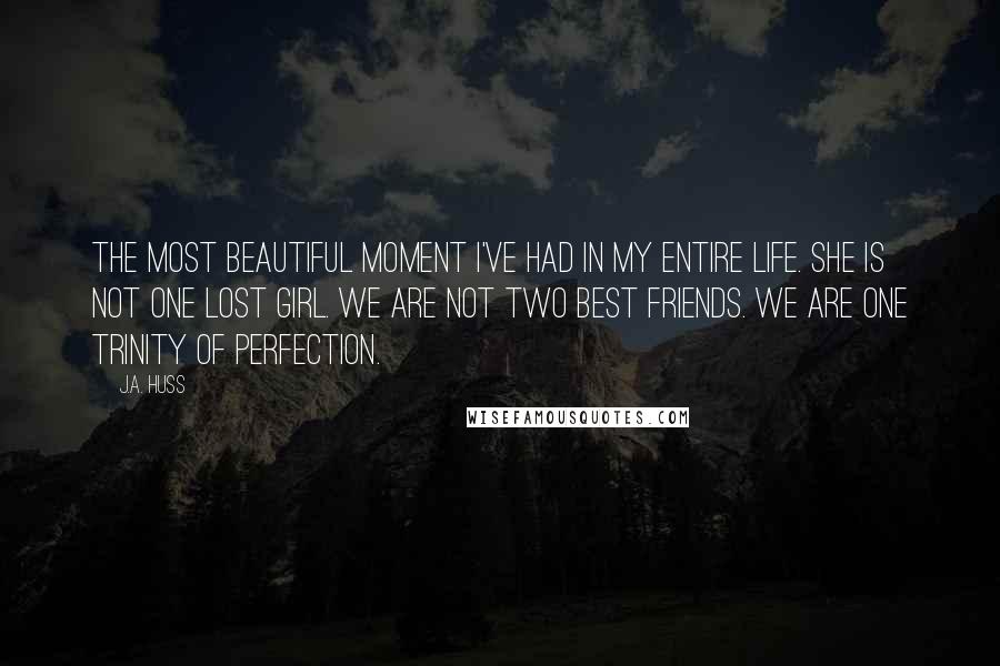 J.A. Huss Quotes: The most beautiful moment I've had in my entire life. She is not one lost girl. We are not two best friends. We are one trinity of perfection.