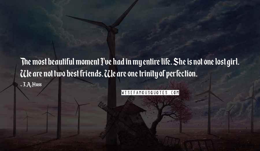 J.A. Huss Quotes: The most beautiful moment I've had in my entire life. She is not one lost girl. We are not two best friends. We are one trinity of perfection.