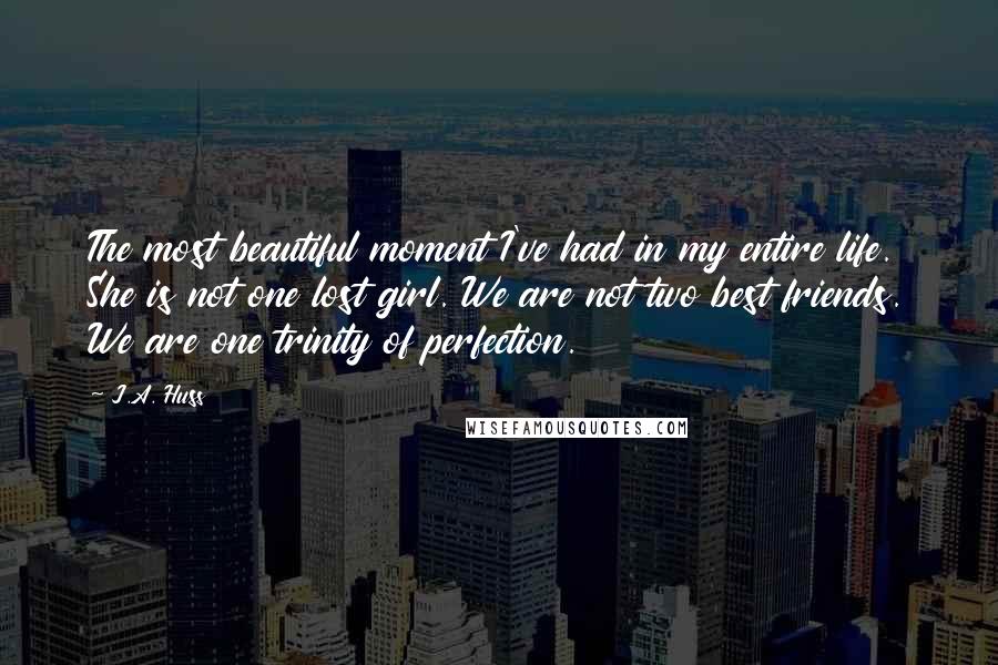 J.A. Huss Quotes: The most beautiful moment I've had in my entire life. She is not one lost girl. We are not two best friends. We are one trinity of perfection.