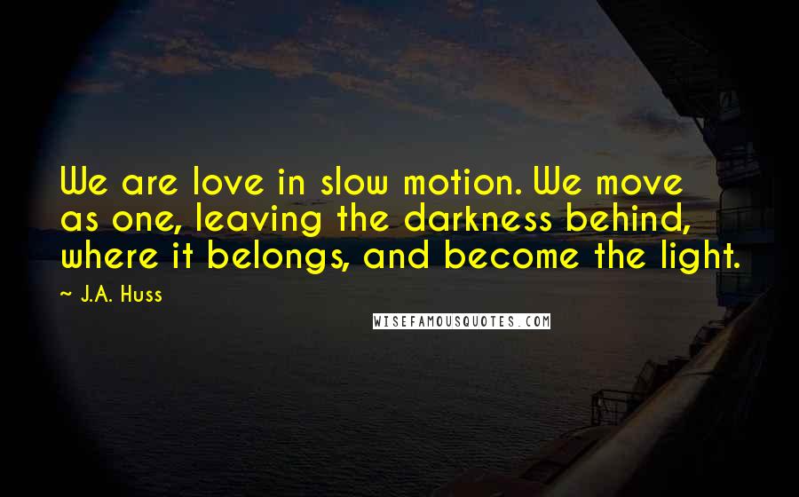 J.A. Huss Quotes: We are love in slow motion. We move as one, leaving the darkness behind, where it belongs, and become the light.