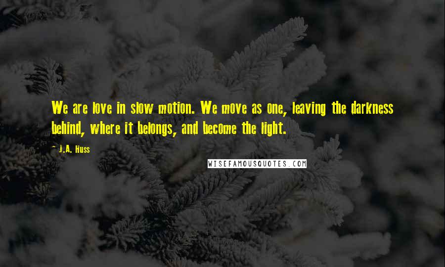 J.A. Huss Quotes: We are love in slow motion. We move as one, leaving the darkness behind, where it belongs, and become the light.