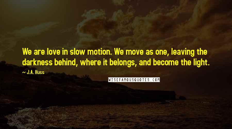 J.A. Huss Quotes: We are love in slow motion. We move as one, leaving the darkness behind, where it belongs, and become the light.