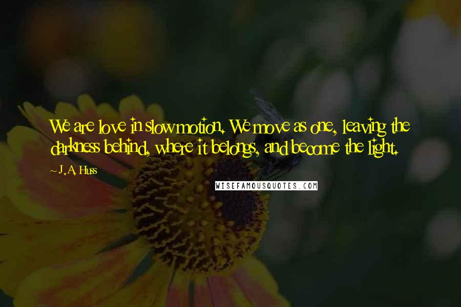 J.A. Huss Quotes: We are love in slow motion. We move as one, leaving the darkness behind, where it belongs, and become the light.