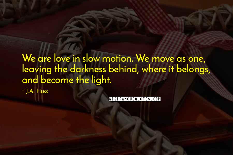 J.A. Huss Quotes: We are love in slow motion. We move as one, leaving the darkness behind, where it belongs, and become the light.