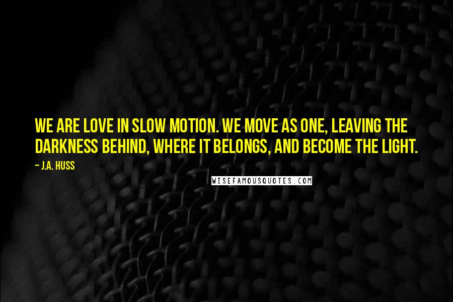 J.A. Huss Quotes: We are love in slow motion. We move as one, leaving the darkness behind, where it belongs, and become the light.