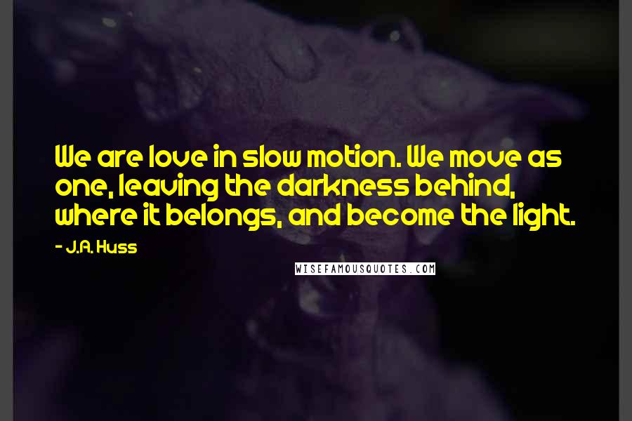 J.A. Huss Quotes: We are love in slow motion. We move as one, leaving the darkness behind, where it belongs, and become the light.