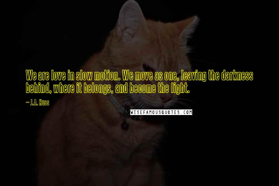 J.A. Huss Quotes: We are love in slow motion. We move as one, leaving the darkness behind, where it belongs, and become the light.