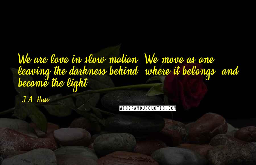 J.A. Huss Quotes: We are love in slow motion. We move as one, leaving the darkness behind, where it belongs, and become the light.