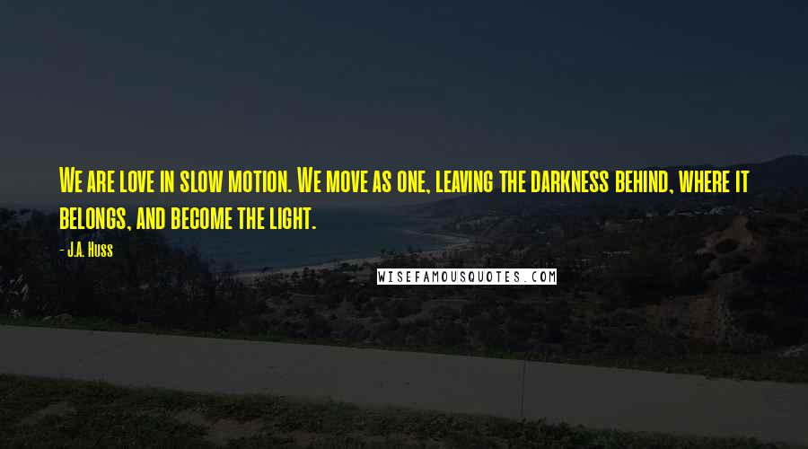 J.A. Huss Quotes: We are love in slow motion. We move as one, leaving the darkness behind, where it belongs, and become the light.