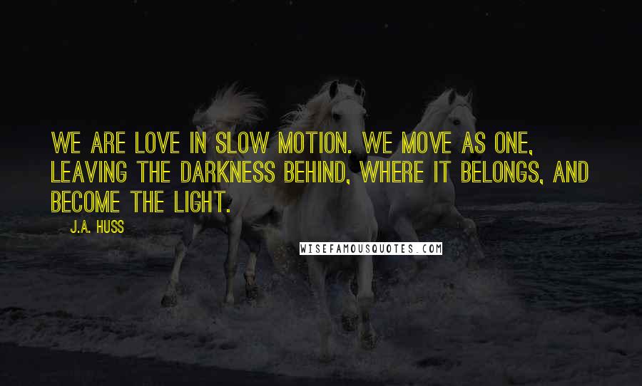 J.A. Huss Quotes: We are love in slow motion. We move as one, leaving the darkness behind, where it belongs, and become the light.