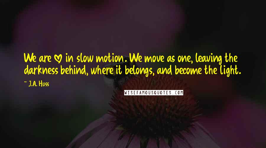 J.A. Huss Quotes: We are love in slow motion. We move as one, leaving the darkness behind, where it belongs, and become the light.