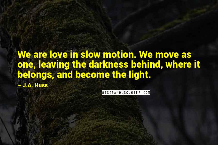 J.A. Huss Quotes: We are love in slow motion. We move as one, leaving the darkness behind, where it belongs, and become the light.