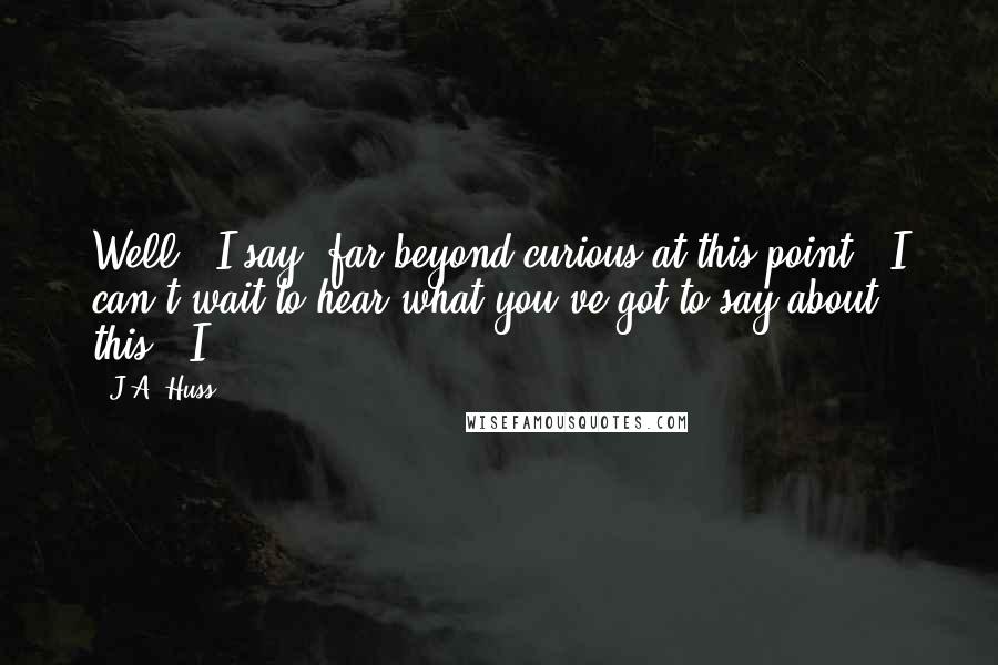 J.A. Huss Quotes: Well," I say, far beyond curious at this point, "I can't wait to hear what you've got to say about this." I