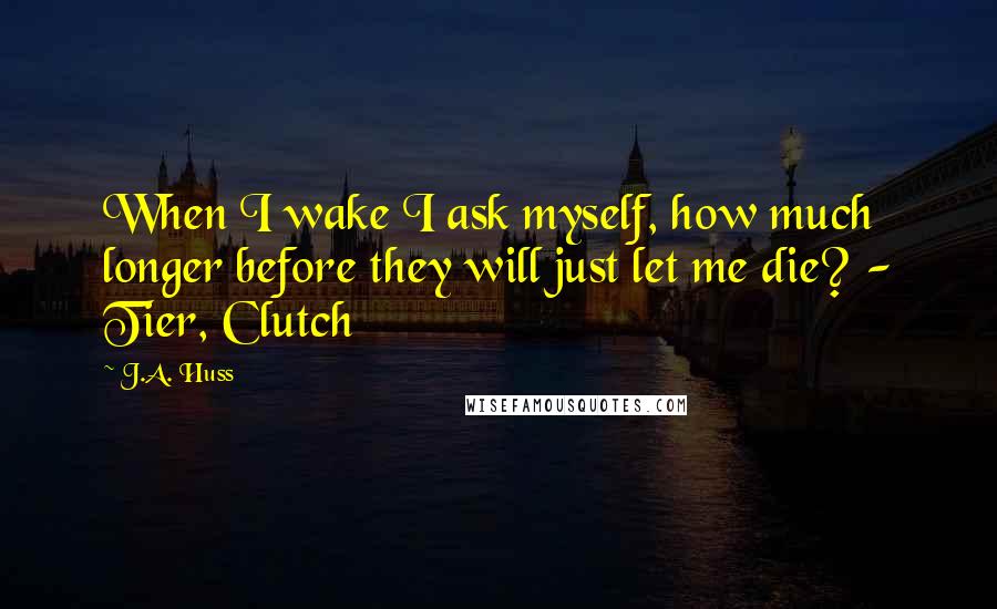 J.A. Huss Quotes: When I wake I ask myself, how much longer before they will just let me die? - Tier, Clutch