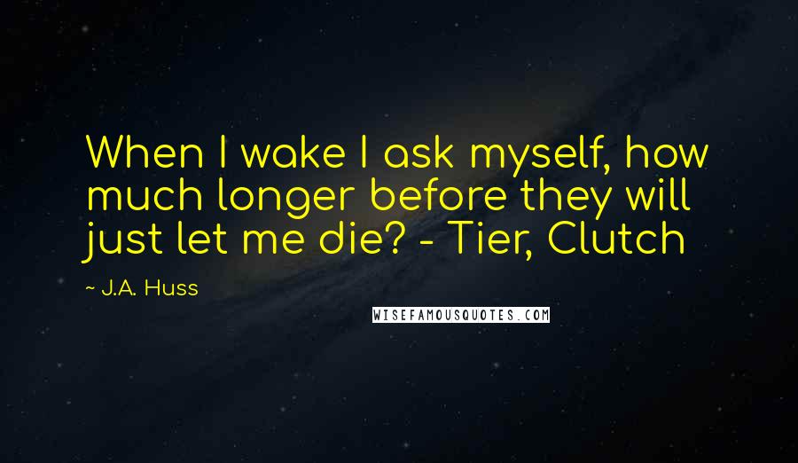 J.A. Huss Quotes: When I wake I ask myself, how much longer before they will just let me die? - Tier, Clutch