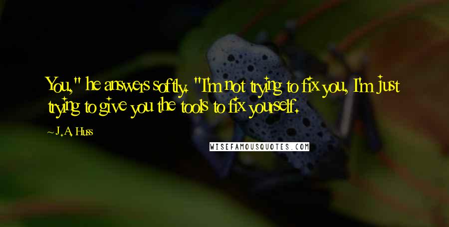 J.A. Huss Quotes: You," he answers softly. "I'm not trying to fix you, I'm just trying to give you the tools to fix yourself.