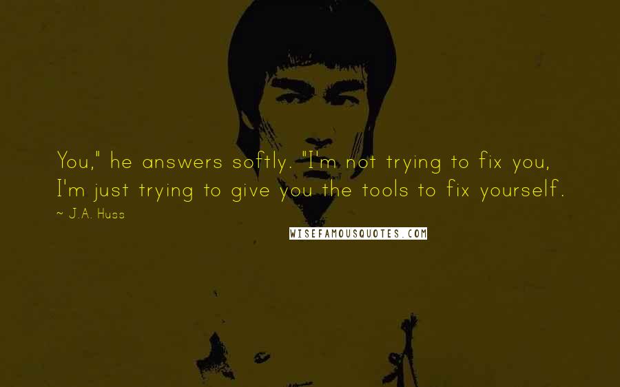 J.A. Huss Quotes: You," he answers softly. "I'm not trying to fix you, I'm just trying to give you the tools to fix yourself.