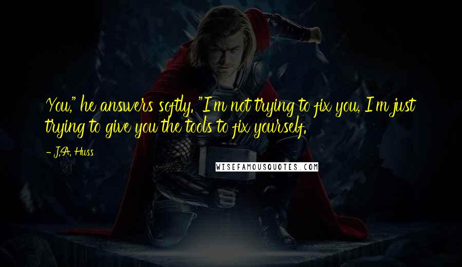 J.A. Huss Quotes: You," he answers softly. "I'm not trying to fix you, I'm just trying to give you the tools to fix yourself.