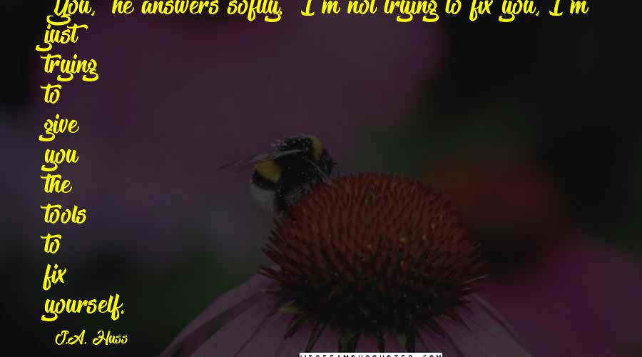 J.A. Huss Quotes: You," he answers softly. "I'm not trying to fix you, I'm just trying to give you the tools to fix yourself.