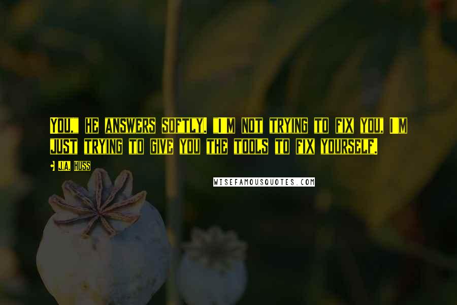 J.A. Huss Quotes: You," he answers softly. "I'm not trying to fix you, I'm just trying to give you the tools to fix yourself.