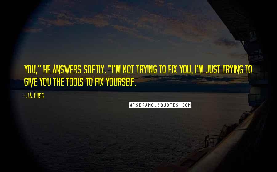 J.A. Huss Quotes: You," he answers softly. "I'm not trying to fix you, I'm just trying to give you the tools to fix yourself.