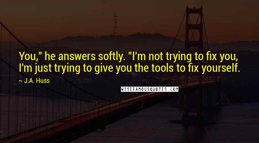 J.A. Huss Quotes: You," he answers softly. "I'm not trying to fix you, I'm just trying to give you the tools to fix yourself.