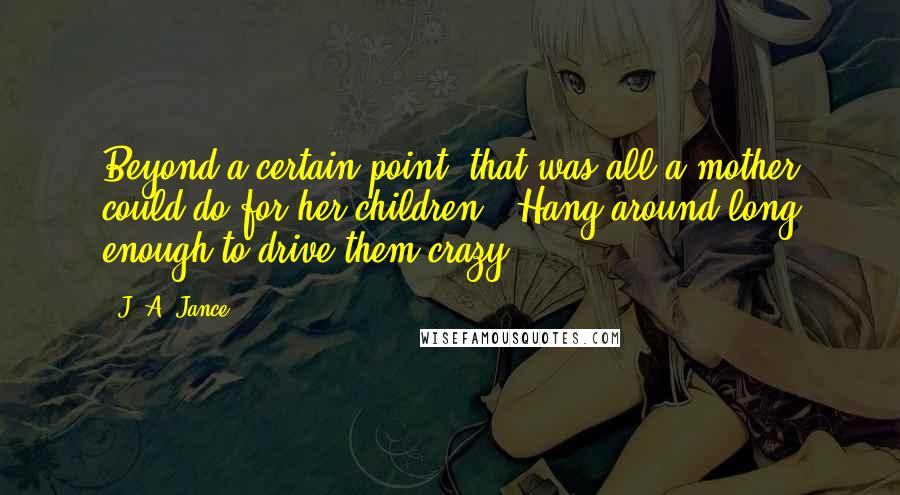 J. A. Jance Quotes: Beyond a certain point, that was all a mother could do for her children - Hang around long enough to drive them crazy.