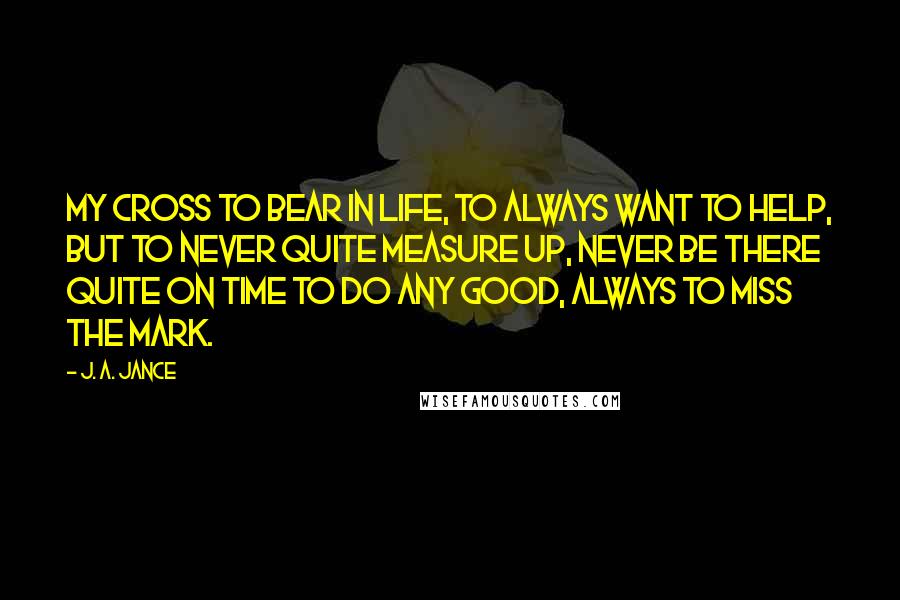 J. A. Jance Quotes: my cross to bear in life, to always want to help, but to never quite measure up, never be there quite on time to do any good, always to miss the mark.