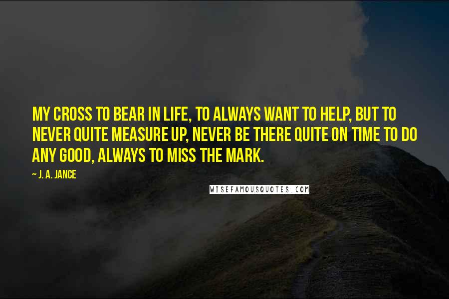 J. A. Jance Quotes: my cross to bear in life, to always want to help, but to never quite measure up, never be there quite on time to do any good, always to miss the mark.